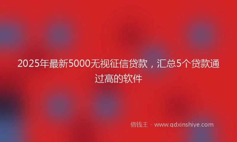 2025年最新5000无视征信贷款，汇总5个贷款通过高的软件