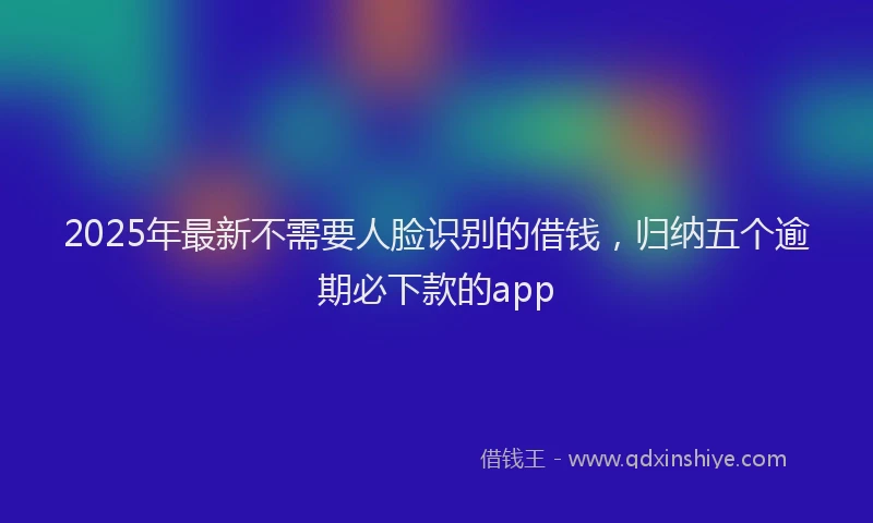 2025年最新不需要人脸识别的借钱，归纳五个逾期必下款的app