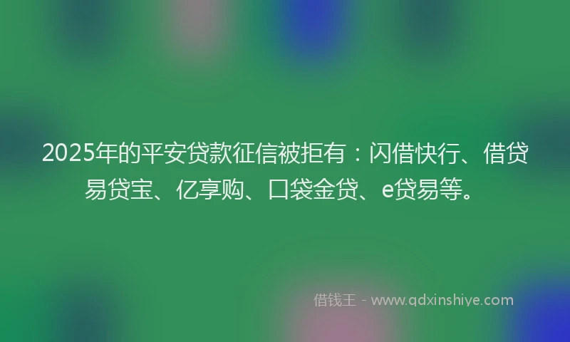 2025年的平安贷款征信被拒有：闪借快行、借贷易贷宝、亿享购、口袋金贷、e贷易等。