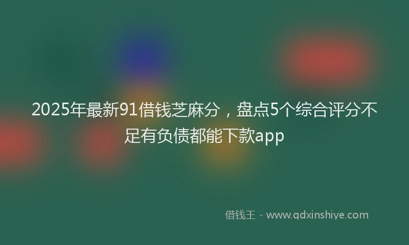 2025年最新91借钱芝麻分，盘点5个综合评分不足有负债都能下款app