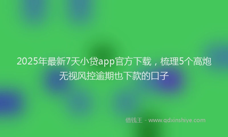 2025年最新7天小贷app官方下载，梳理5个高炮无视风控逾期也下款的口子