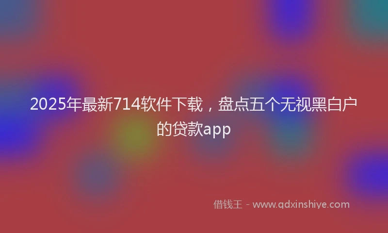 2025年最新714软件下载，盘点五个无视黑白户的贷款app
