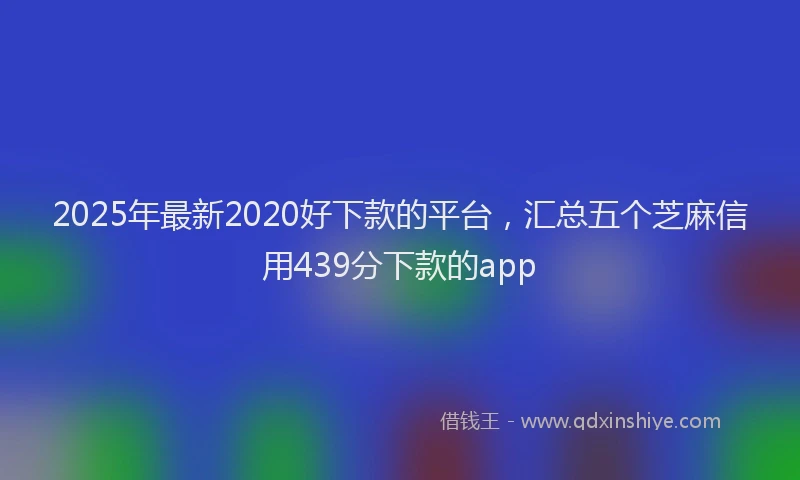 2025年最新2020好下款的平台，汇总五个芝麻信用439分下款的app