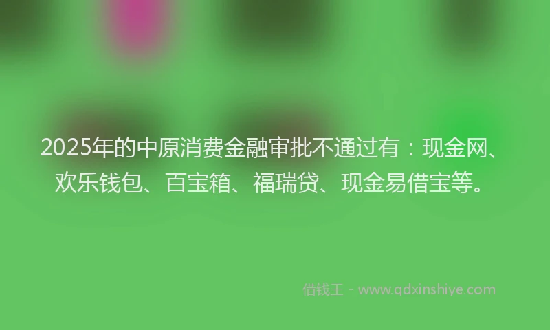 2025年的中原消费金融审批不通过有：现金网、欢乐钱包、百宝箱、福瑞贷、现金易借宝等。