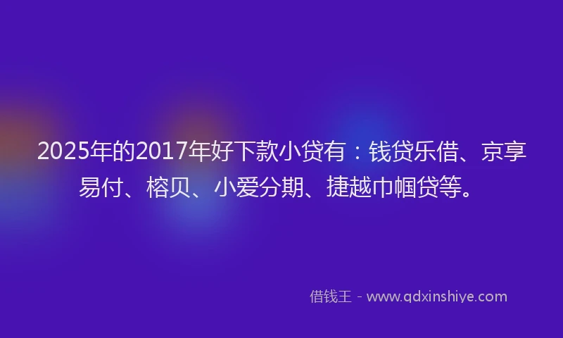 2025年的2017年好下款小贷有：钱贷乐借、京享易付、榕贝、小爱分期、捷越巾帼贷等。