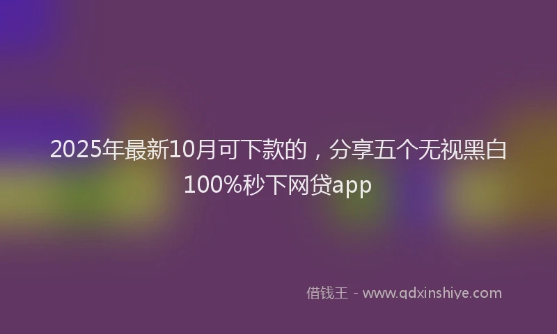 2025年最新10月可下款的，分享五个无视黑白100%秒下网贷app