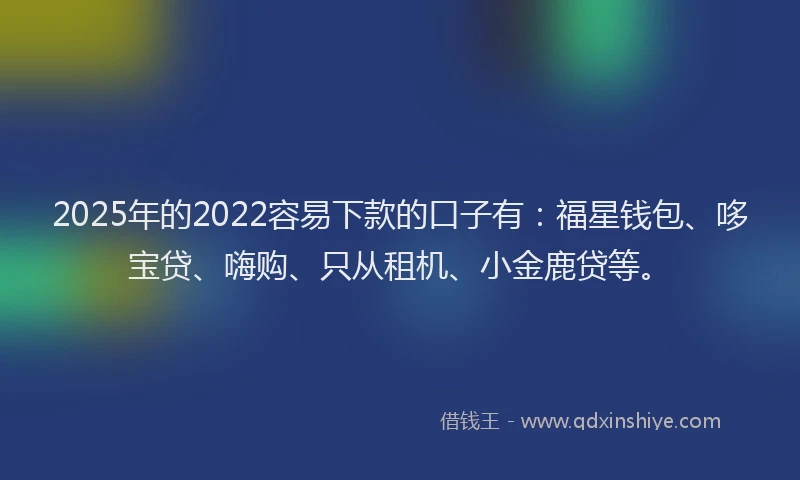 2025年的2022容易下款的口子有：福星钱包、哆宝贷、嗨购、只从租机、小金鹿贷等。