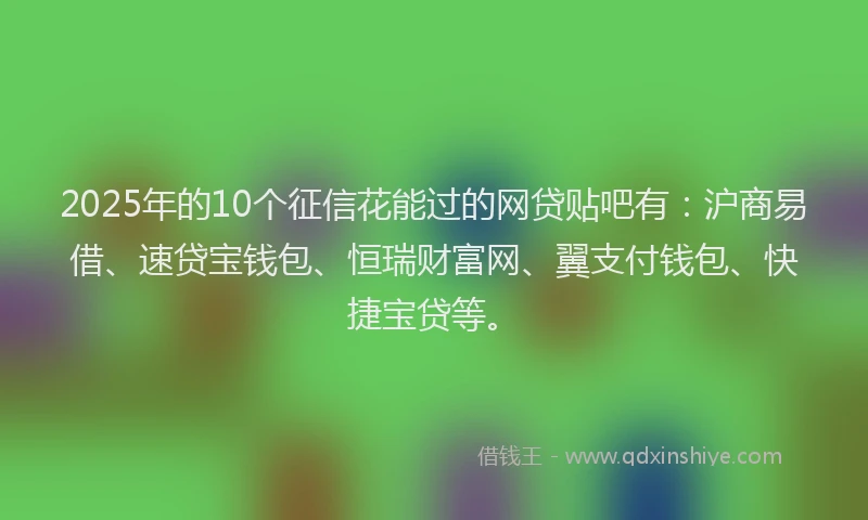 2025年的10个征信花能过的网贷贴吧有：沪商易借、速贷宝钱包、恒瑞财富网、翼支付钱包、快捷宝贷等。
