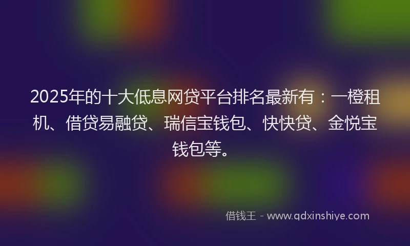 2025年的十大低息网贷平台排名最新有：一橙租机、借贷易融贷、瑞信宝钱包、快快贷、金悦宝钱包等。