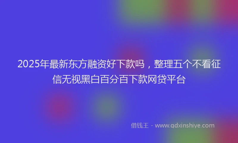 2025年最新东方融资好下款吗，整理五个不看征信无视黑白百分百下款网贷平台
