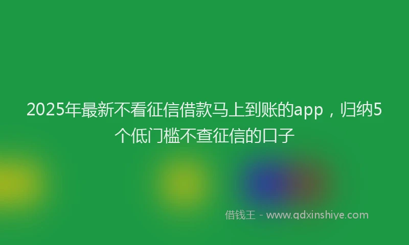 2025年最新不看征信借款马上到账的app，归纳5个低门槛不查征信的口子