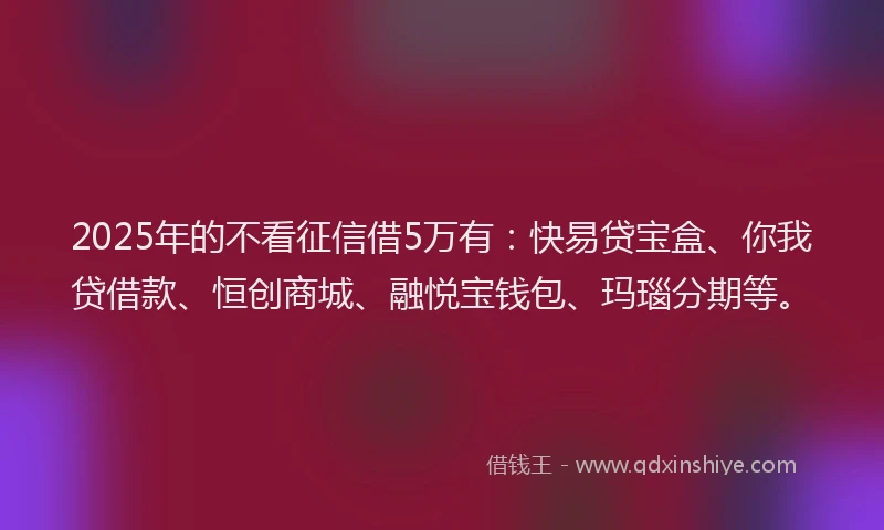 2025年的不看征信借5万有：快易贷宝盒、你我贷借款、恒创商城、融悦宝钱包、玛瑙分期等。