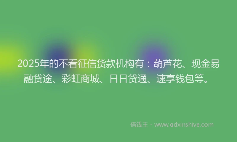 2025年的不看征信货款机构有：葫芦花、现金易融贷途、彩虹商城、日日贷通、速享钱包等。