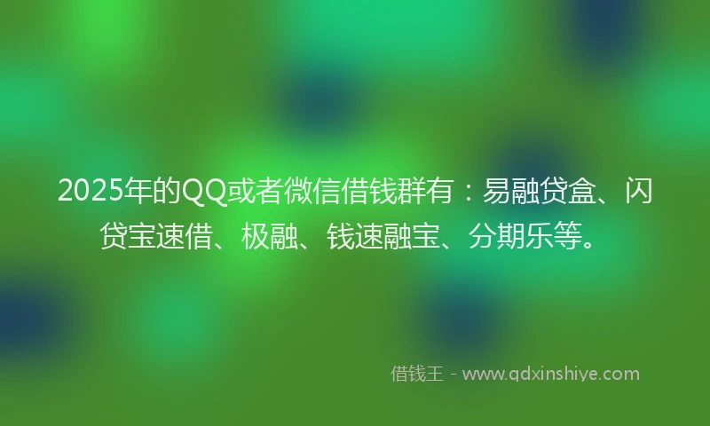 2025年的QQ或者微信借钱群有：易融贷盒、闪贷宝速借、极融、钱速融宝、分期乐等。