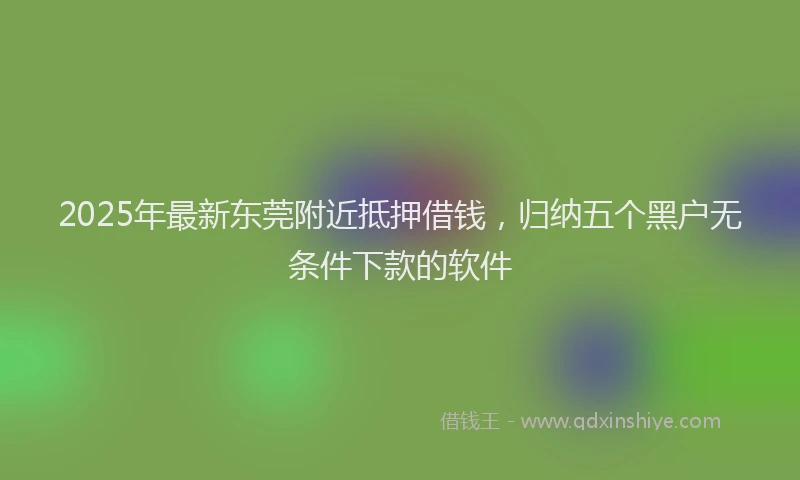 2025年最新东莞附近抵押借钱，归纳五个黑户无条件下款的软件