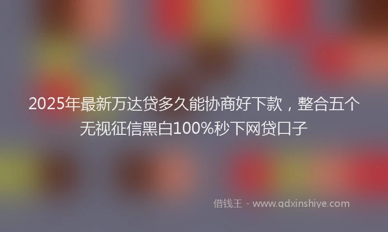 2025年最新万达贷多久能协商好下款，整合五个无视征信黑白100%秒下网贷口子