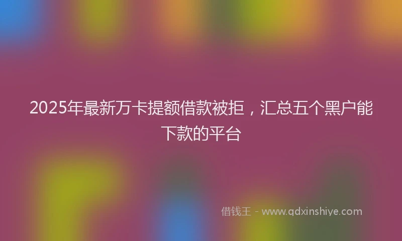 2025年最新万卡提额借款被拒，汇总五个黑户能下款的平台