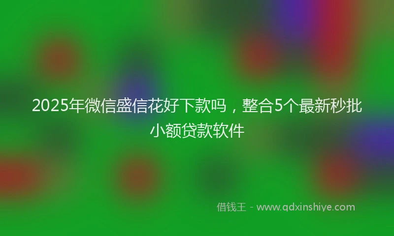 2025年微信盛信花好下款吗，整合5个最新秒批小额贷款软件
