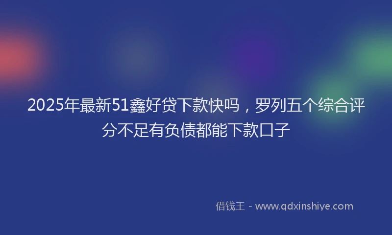 2025年最新51鑫好贷下款快吗，罗列五个综合评分不足有负债都能下款口子