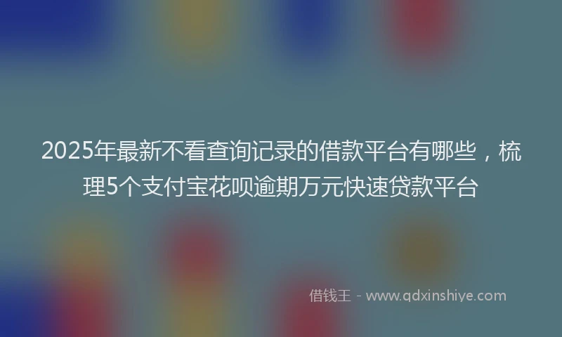 2025年最新不看查询记录的借款平台有哪些，梳理5个支付宝花呗逾期万元快速贷款平台