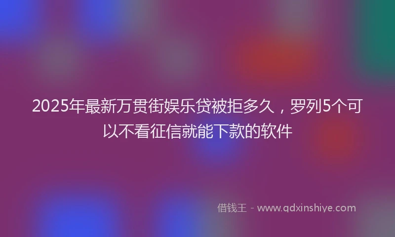 2025年最新万贯街娱乐贷被拒多久，罗列5个可以不看征信就能下款的软件