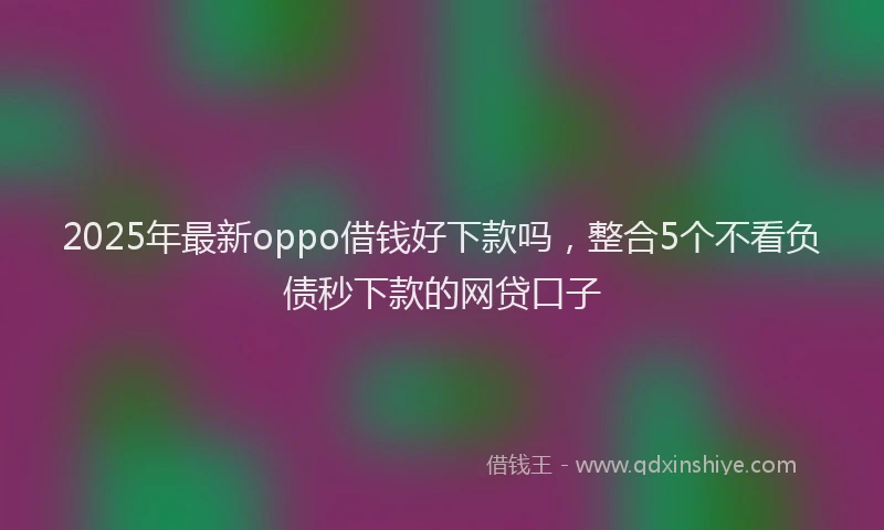 2025年最新oppo借钱好下款吗，整合5个不看负债秒下款的网贷口子