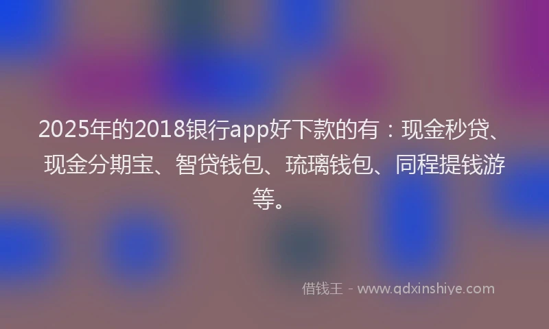 2025年的2018银行app好下款的有：现金秒贷、现金分期宝、智贷钱包、琉璃钱包、同程提钱游等。