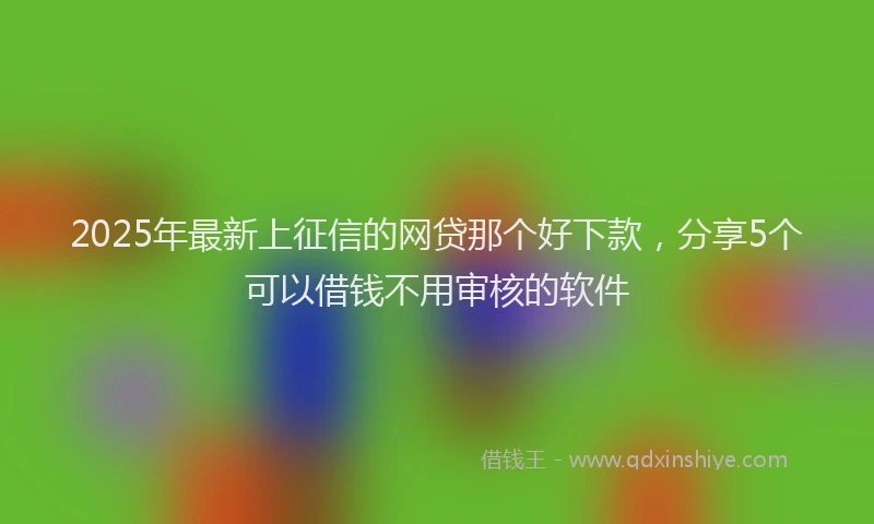 2025年最新上征信的网贷那个好下款，分享5个可以借钱不用审核的软件