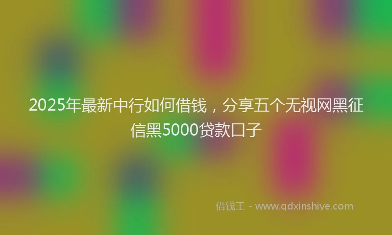 2025年最新中行如何借钱，分享五个无视网黑征信黑5000贷款口子