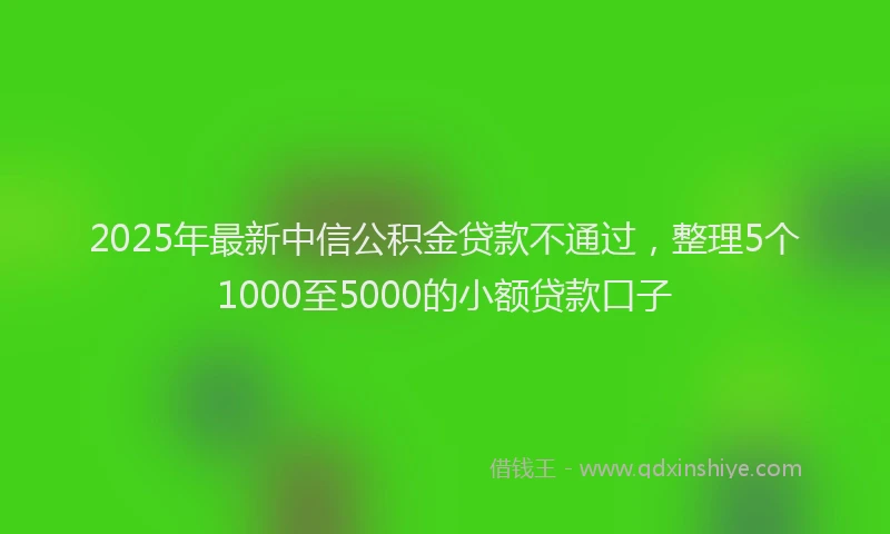2025年最新中信公积金贷款不通过，整理5个1000至5000的小额贷款口子