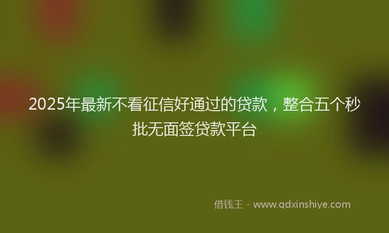 2025年最新不看征信好通过的贷款，整合五个秒批无面签贷款平台