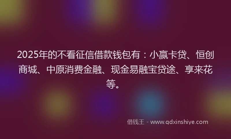 2025年的不看征信借款钱包有：小赢卡贷、恒创商城、中原消费金融、现金易融宝贷途、享来花等。