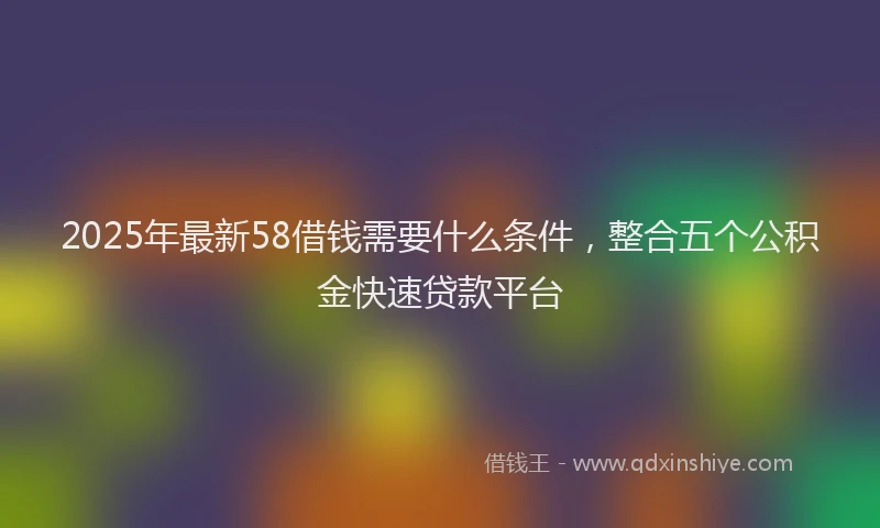 2025年最新58借钱需要什么条件，整合五个公积金快速贷款平台