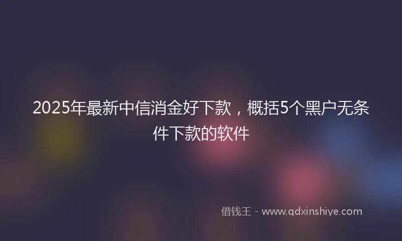 2025年最新中信消金好下款，概括5个黑户无条件下款的软件