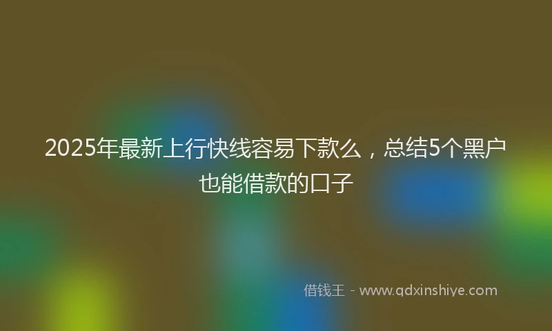 2025年最新上行快线容易下款么，总结5个黑户也能借款的口子