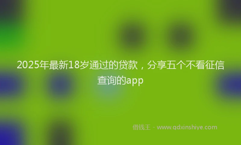 2025年最新18岁通过的贷款，分享五个不看征信查询的app
