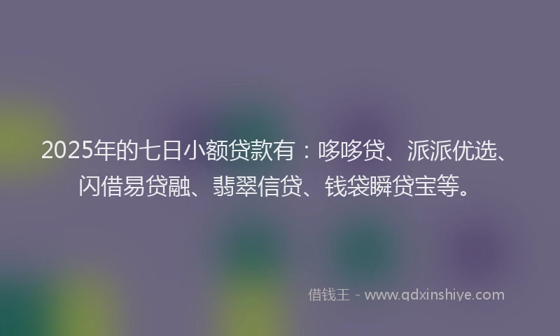 2025年的七日小额贷款有：哆哆贷、派派优选、闪借易贷融、翡翠信贷、钱袋瞬贷宝等。