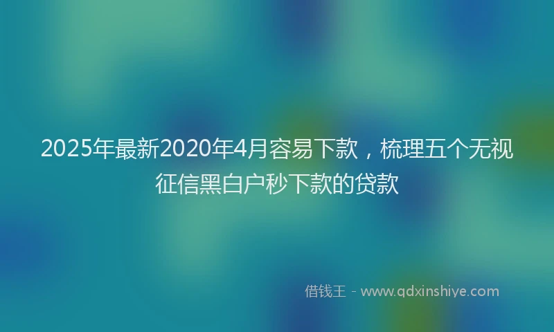 2025年最新2020年4月容易下款，梳理五个无视征信黑白户秒下款的贷款