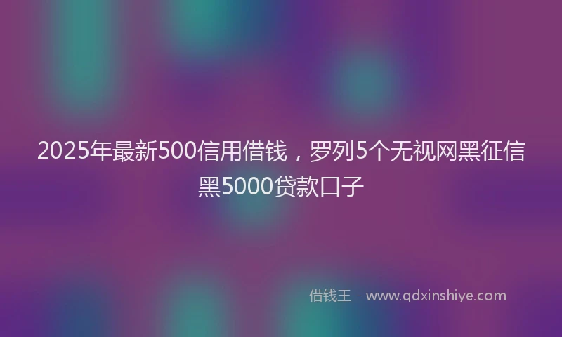 2025年最新500信用借钱，罗列5个无视网黑征信黑5000贷款口子