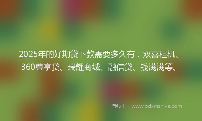 2025年的好期贷下款需要多久有：双喜租机、360尊享贷、瑞耀商城、融信贷、钱满满等。