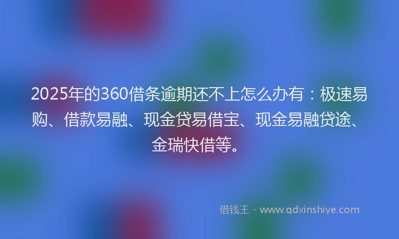 2025年的360借条逾期还不上怎么办有：极速易购、借款易融、现金贷易借宝、现金易融贷途、金瑞快借等。