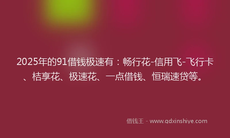 2025年的91借钱极速有：畅行花-信用飞-飞行卡、桔享花、极速花、一点借钱、恒瑞速贷等。