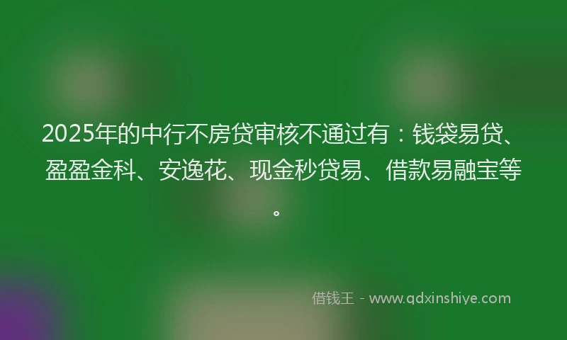 2025年的中行不房贷审核不通过有：钱袋易贷、盈盈金科、安逸花、现金秒贷易、借款易融宝等。