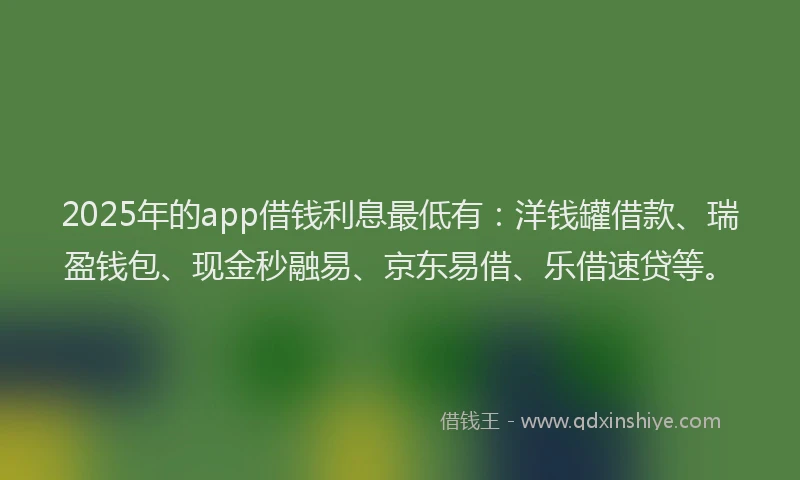 2025年的app借钱利息最低有：洋钱罐借款、瑞盈钱包、现金秒融易、京东易借、乐借速贷等。