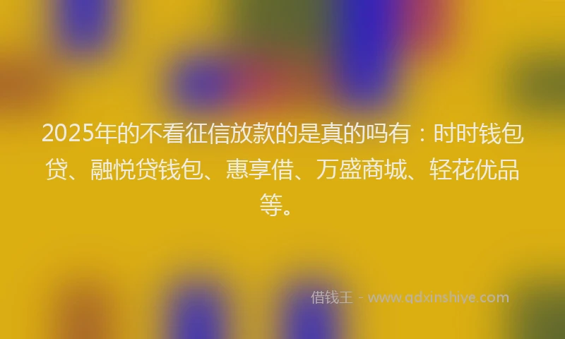 2025年的不看征信放款的是真的吗有:时时钱包贷、融悦贷钱包、惠享借、万盛商城、轻花优品等。