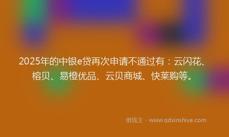 2025年的中银e贷再次申请不通过有：云闪花、榕贝、易橙优品、云贝商城、快莱购等。