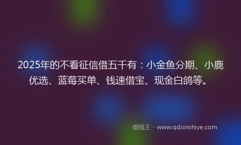 2025年的不看征信借五千有：小金鱼分期、小鹿优选、蓝莓买单、钱速借宝、现金白鸽等。