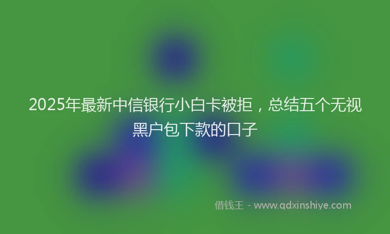 2025年最新中信银行小白卡被拒，总结五个无视黑户包下款的口子