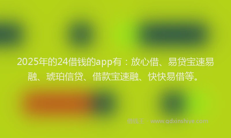 2025年的24借钱的app有：放心借、易贷宝速易融、琥珀信贷、借款宝速融、快快易借等。