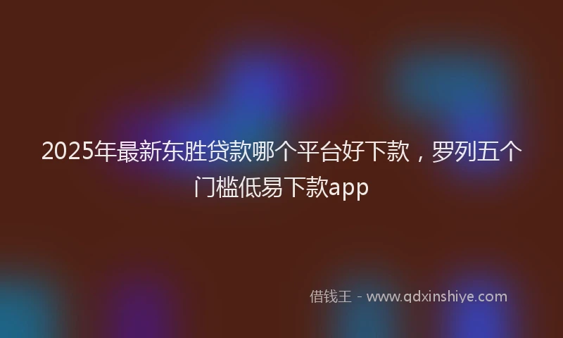 2025年最新东胜贷款哪个平台好下款，罗列五个门槛低易下款app